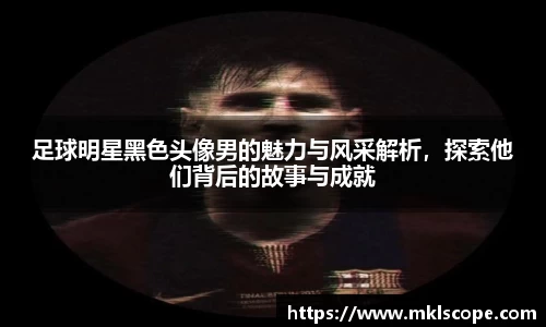 足球明星黑色头像男的魅力与风采解析，探索他们背后的故事与成就