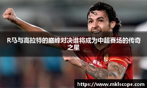 R马与高拉特的巅峰对决谁将成为中超赛场的传奇之星