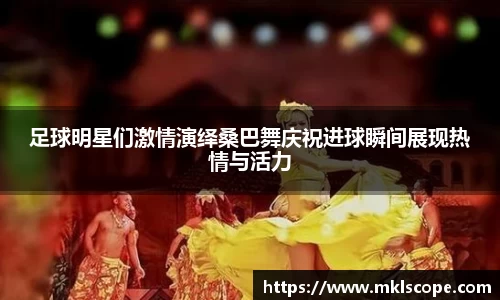 足球明星们激情演绎桑巴舞庆祝进球瞬间展现热情与活力