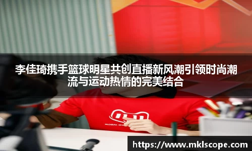 李佳琦携手篮球明星共创直播新风潮引领时尚潮流与运动热情的完美结合