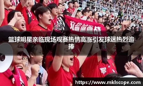 篮球明星亲临现场观赛热情高涨引发球迷热烈追捧